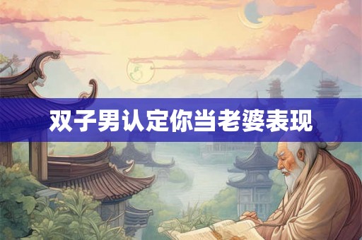 双子男认定你当老婆表现 双子男认定你当老婆表现