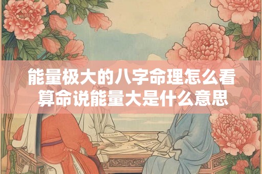 能量极大的八字命理怎么看 算命说能量大是什么意思 能量极大的八字命理怎么看 算命说能量大是什么意思