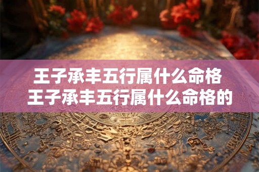 王子承丰五行属什么命格 王子承丰五行属什么命格的人 王子承丰五行属什么命格 王子承丰五行属什么命格的人
