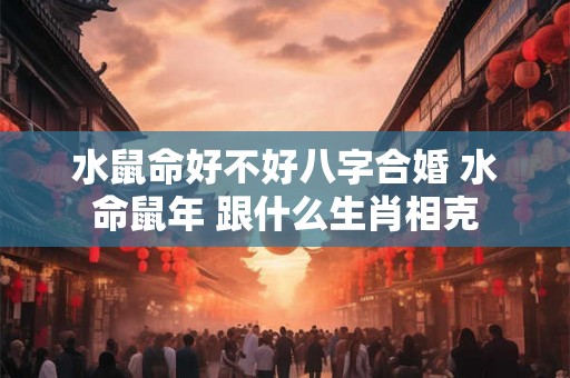 水鼠命好不好八字合婚 水命鼠年 跟什么生肖相克 水鼠命好不好八字合婚 水命鼠年 跟什么生肖相克