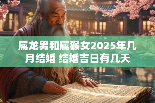 属龙男和属猴女2025年几月结婚 结婚吉日有几天 属龙男和属猴女2025年几月结婚 结婚吉日有几天