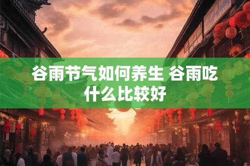 谷雨节气如何养生 谷雨吃什么比较好 谷雨节气如何养生 谷雨吃什么比较好