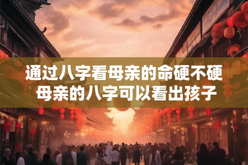 通过八字看母亲的命硬不硬 母亲的八字可以看出孩子的命运吗 通过八字看母亲的命硬不硬 母亲的八字可以看出孩子的命运吗