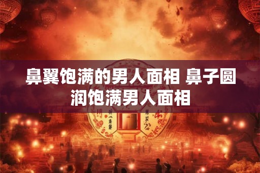 鼻翼饱满的男人面相 鼻子圆润饱满男人面相