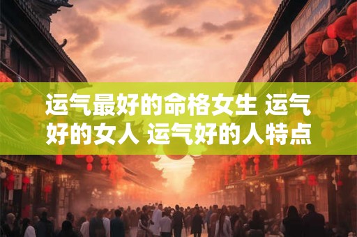运气最好的命格女生 运气好的女人 运气好的人特点 运气最好的命格女生 运气好的女人 运气好的人特点