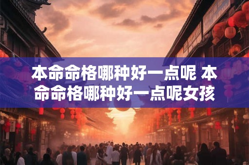 本命命格哪种好一点呢 本命命格哪种好一点呢女孩 本命命格哪种好一点呢 本命命格哪种好一点呢女孩