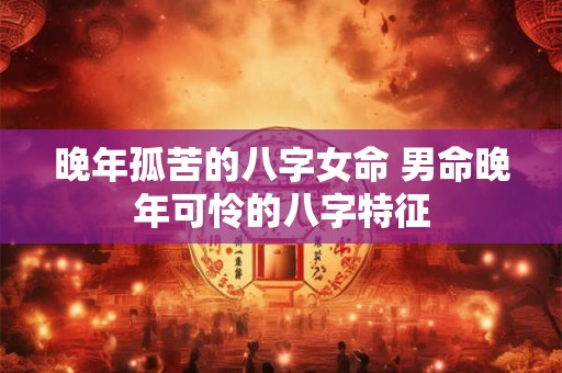 晚年孤苦的八字女命 男命晚年可怜的八字特征 晚年孤苦的八字女命 男命晚年可怜的八字特征