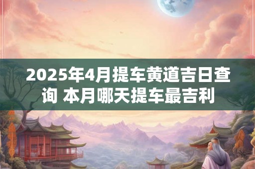 2025年4月提车黄道吉日查询 本月哪天提车最吉利 2025年4月提车黄道吉日查询 本月哪天提车最吉利