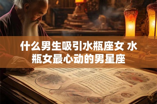 什么男生吸引水瓶座女 水瓶女最心动的男星座 什么男生吸引水瓶座女 水瓶女最心动的男星座