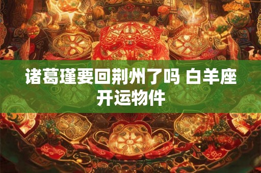 诸葛瑾要回荆州了吗 白羊座开运物件 诸葛瑾要回荆州了吗 白羊座开运物件