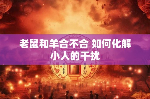 老鼠和羊合不合 如何化解小人的干扰 老鼠和羊合不合 如何化解小人的干扰