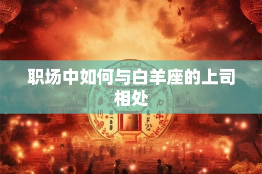 职场中如何与白羊座的上司相处 职场中如何与白羊座的上司相处