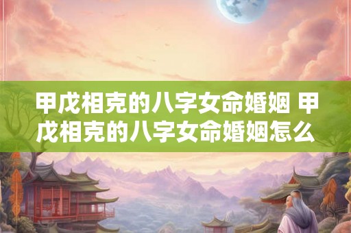 甲戊相克的八字女命婚姻 甲戊相克的八字女命婚姻怎么样 甲戊相克的八字女命婚姻 甲戊相克的八字女命婚姻怎么样