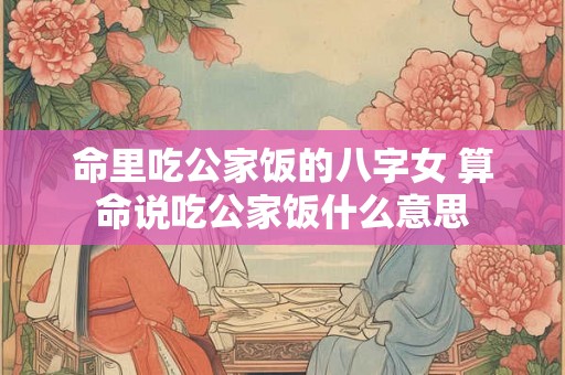 命里吃公家饭的八字女 算命说吃公家饭什么意思 命里吃公家饭的八字女 算命说吃公家饭什么意思