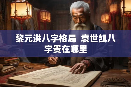 黎元洪八字格局 袁世凯八字贵在哪里 黎元洪八字格局 袁世凯八字贵在哪里