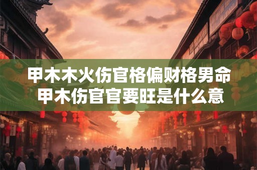 甲木木火伤官格偏财格男命 甲木伤官官要旺是什么意思 甲木木火伤官格偏财格男命 甲木伤官官要旺是什么意思