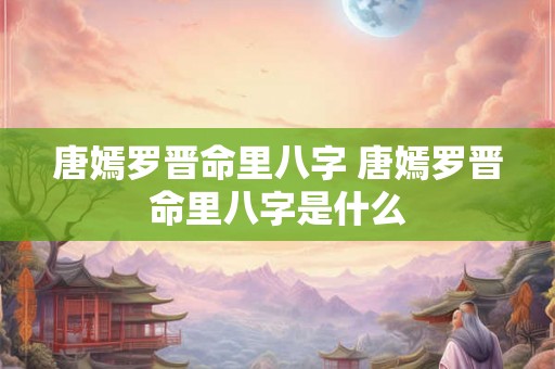 唐嫣罗晋命里八字 唐嫣罗晋命里八字是什么 唐嫣罗晋命里八字 唐嫣罗晋命里八字是什么