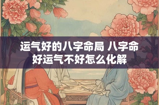 运气好的八字命局 八字命好运气不好怎么化解