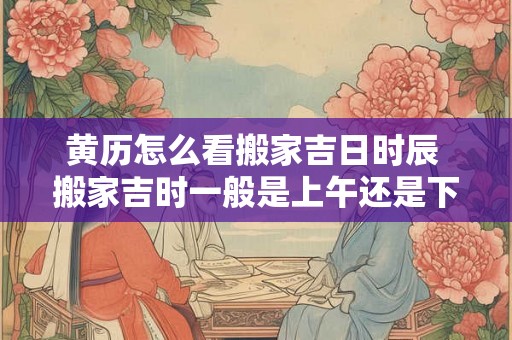 黄历怎么看搬家吉日时辰 搬家吉时一般是上午还是下午