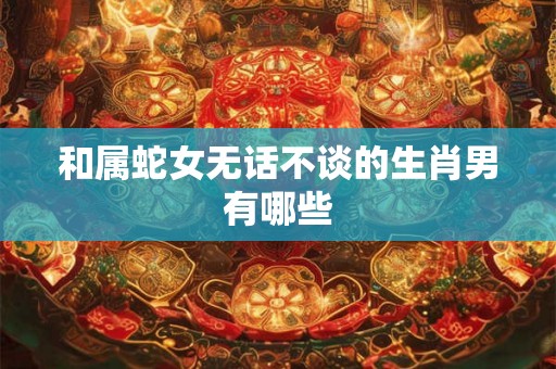 和属蛇女无话不谈的生肖男有哪些