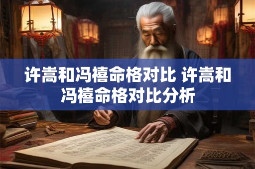 许嵩和冯禧命格对比 许嵩和冯禧命格对比分析 许嵩和冯禧命格对比 许嵩和冯禧命格对比分析