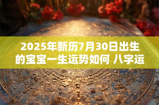 2025年新历7月30日出生的宝宝一生运势如何 八字运势详解 2025年新历7月30日出生的宝宝一生运势如何 八字运势详解