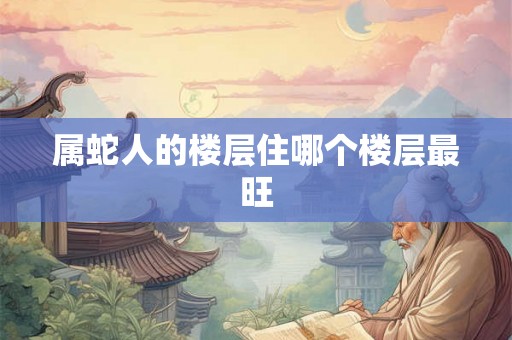 属蛇人的楼层住哪个楼层最旺 属蛇人的楼层住哪个楼层最旺