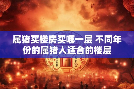 属猪买楼房买哪一层 不同年份的属猪人适合的楼层 属猪买楼房买哪一层 不同年份的属猪人适合的楼层