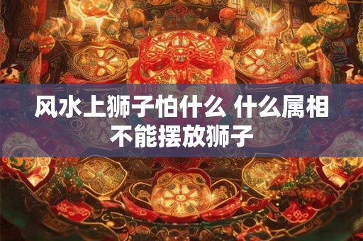 风水上狮子怕什么 什么属相不能摆放狮子