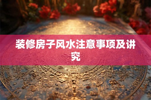 装修房子风水注意事项及讲究 装修房子风水注意事项及讲究