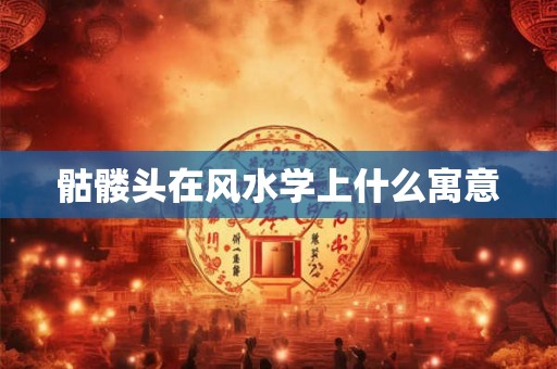 骷髅头在风水学上什么寓意 骷髅头在风水学上什么寓意