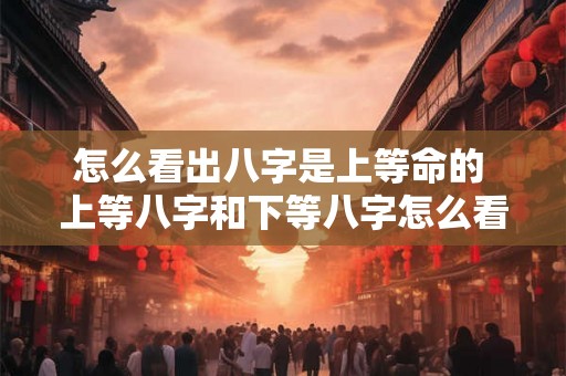 怎么看出八字是上等命的 上等八字和下等八字怎么看 怎么看出八字是上等命的 上等八字和下等八字怎么看