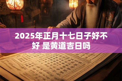 2025年正月十七日子好不好 是黄道吉日吗 2025年正月十七日子好不好 是黄道吉日吗