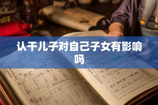 认干儿子对自己子女有影响吗 认干儿子对自己子女有影响吗