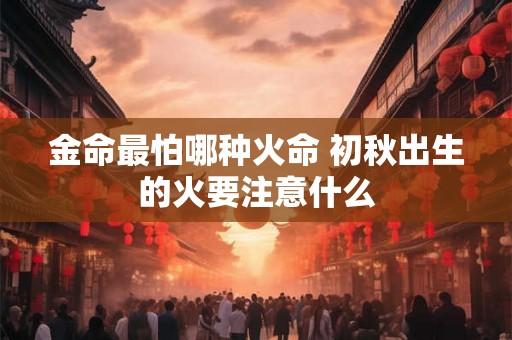 金命最怕哪种火命 初秋出生的火要注意什么 金命最怕哪种火命 初秋出生的火要注意什么