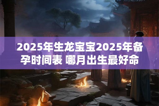 2025年生龙宝宝2025年备孕时间表 哪月出生最好命