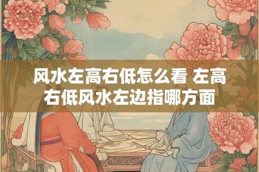 风水左高右低怎么看 左高右低风水左边指哪方面