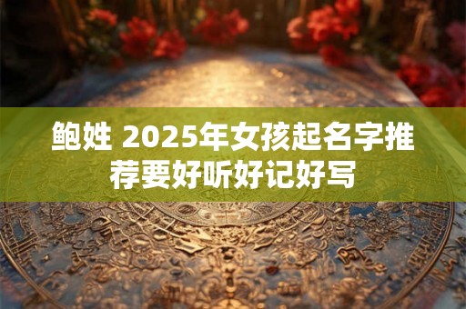 鲍姓 2025年女孩起名字推荐要好听好记好写 鲍姓 2025年女孩起名字推荐要好听好记好写