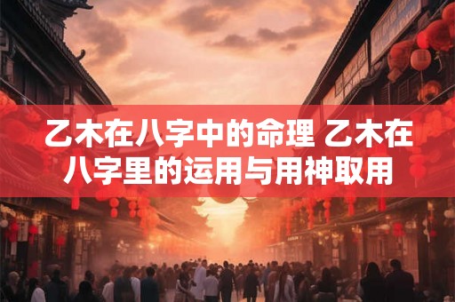乙木在八字中的命理 乙木在八字里的运用与用神取用 乙木在八字中的命理 乙木在八字里的运用与用神取用