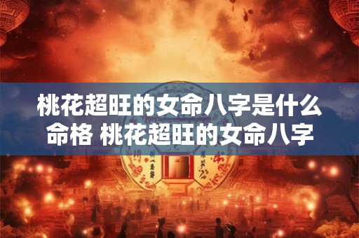 桃花超旺的女命八字是什么命格 桃花超旺的女命八字是什么命 桃花超旺的女命八字是什么命格 桃花超旺的女命八字是什么命