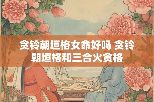 贪铃朝垣格女命好吗 贪铃朝垣格和三合火贪格 贪铃朝垣格女命好吗 贪铃朝垣格和三合火贪格