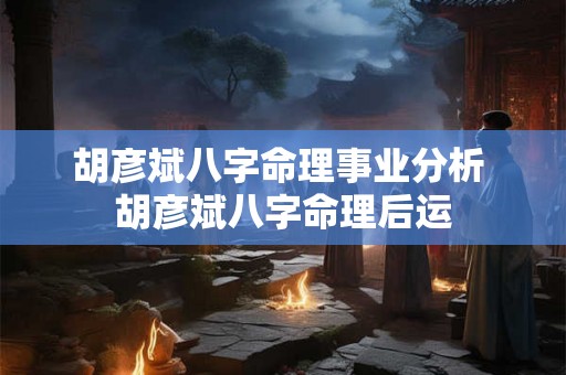 胡彦斌八字命理事业分析 胡彦斌八字命理后运 胡彦斌八字命理事业分析 胡彦斌八字命理后运