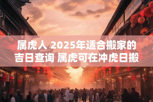 属虎人 2025年适合搬家的吉日查询 属虎可在冲虎日搬家吗 属虎人 2025年适合搬家的吉日查询 属虎可在冲虎日搬家吗