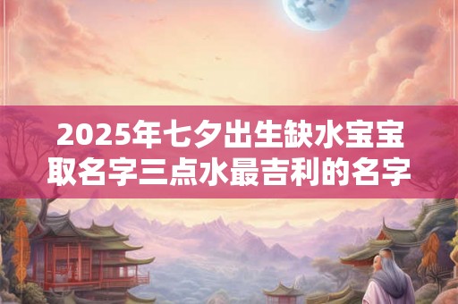 2025年七夕出生缺水宝宝取名字三点水最吉利的名字 2025年七夕出生缺水宝宝取名字三点水最吉利的名字