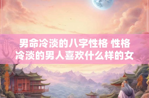 男命冷淡的八字性格 性格冷淡的男人喜欢什么样的女人 男命冷淡的八字性格 性格冷淡的男人喜欢什么样的女人