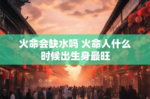 火命会缺水吗 火命人什么时候出生身最旺 火命会缺水吗 火命人什么时候出生身最旺