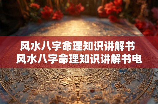 风水八字命理知识讲解书 风水八字命理知识讲解书电子版 风水八字命理知识讲解书 风水八字命理知识讲解书电子版