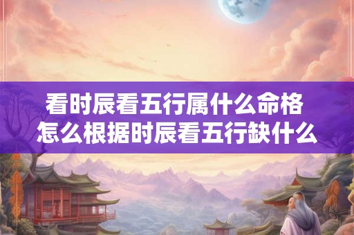 看时辰看五行属什么命格 怎么根据时辰看五行缺什么 看时辰看五行属什么命格 怎么根据时辰看五行缺什么