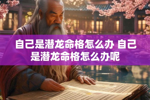 自己是潜龙命格怎么办 自己是潜龙命格怎么办呢 自己是潜龙命格怎么办 自己是潜龙命格怎么办呢