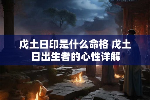 戊土日印是什么命格 戊土日出生者的心性详解 戊土日印是什么命格 戊土日出生者的心性详解
